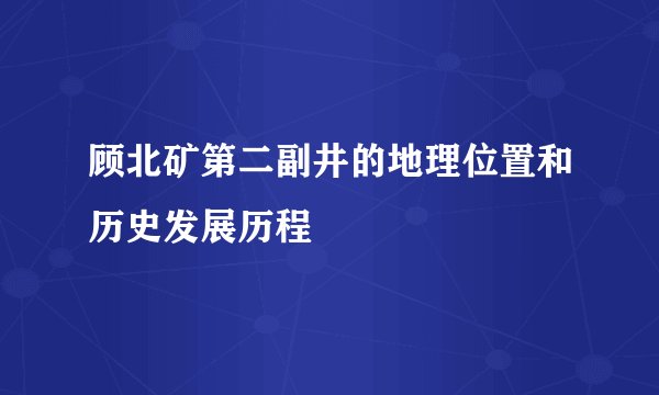 顾北矿第二副井的地理位置和历史发展历程