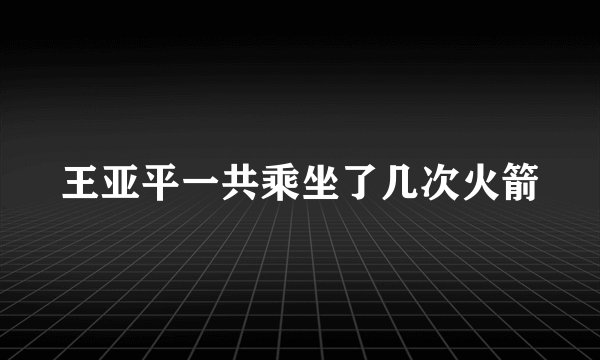 王亚平一共乘坐了几次火箭
