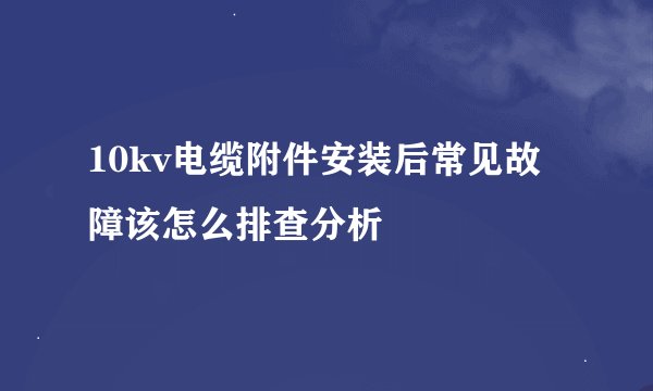 10kv电缆附件安装后常见故障该怎么排查分析