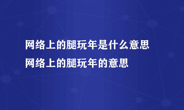 网络上的腿玩年是什么意思 网络上的腿玩年的意思