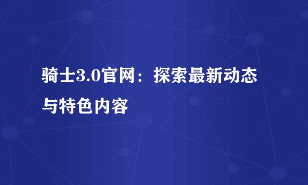 骑士3.0官网：探索最新动态与特色内容