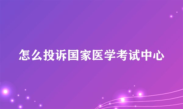 怎么投诉国家医学考试中心