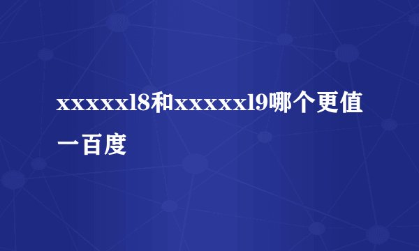 xxxxxl8和xxxxxl9哪个更值一百度