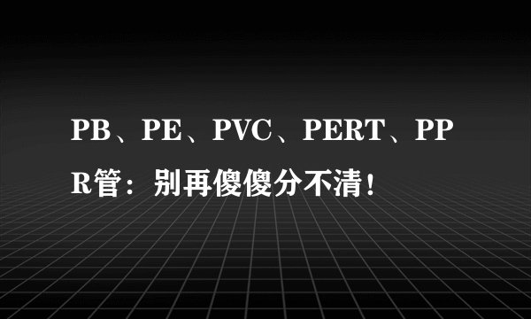 PB、PE、PVC、PERT、PPR管：别再傻傻分不清！