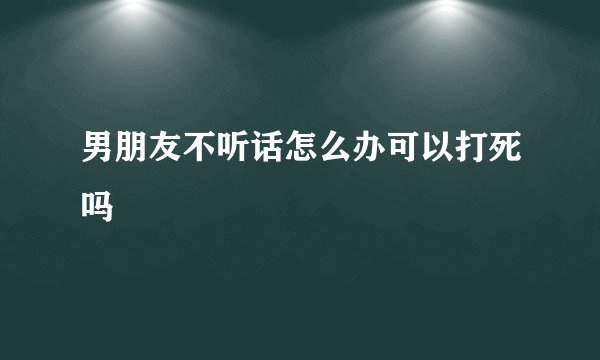 男朋友不听话怎么办可以打死吗