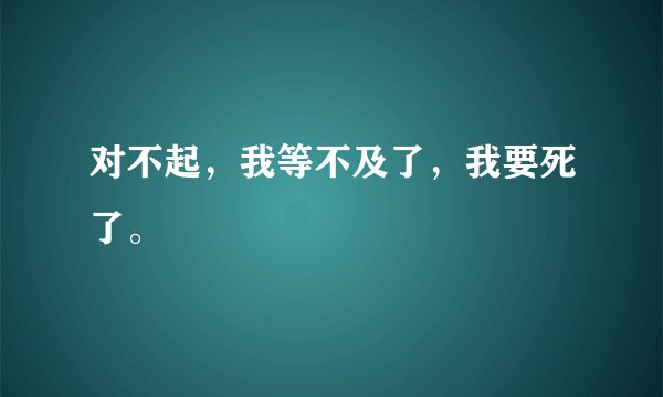 对不起，我等不及了，我要死了。