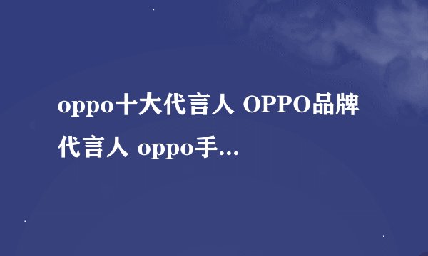 oppo十大代言人 OPPO品牌代言人 oppo手机代言人有哪些