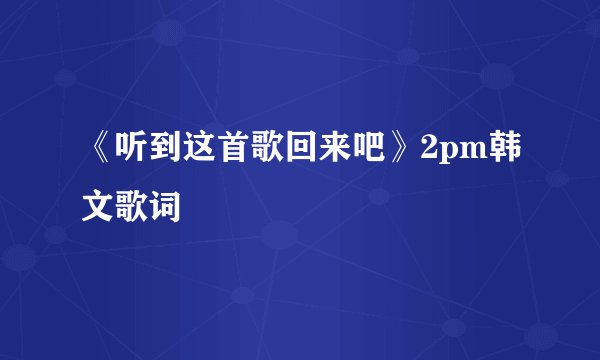 《听到这首歌回来吧》2pm韩文歌词