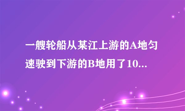 一艘轮船从某江上游的A地匀速驶到下游的B地用了10小时，从地匀速返回