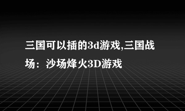 三国可以插的3d游戏,三国战场：沙场烽火3D游戏
