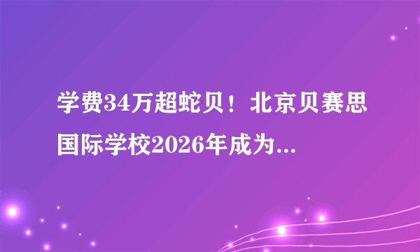 学费34万超蛇贝！北京贝赛思国际学校2026年成为全国最贵贝赛思！
