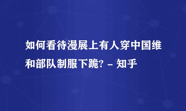 如何看待漫展上有人穿中国维和部队制服下跪? - 知乎