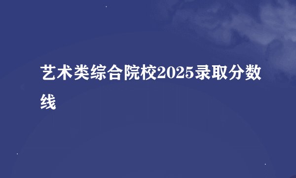 艺术类综合院校2025录取分数线