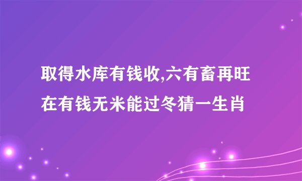 取得水库有钱收,六有畜再旺在有钱无米能过冬猜一生肖