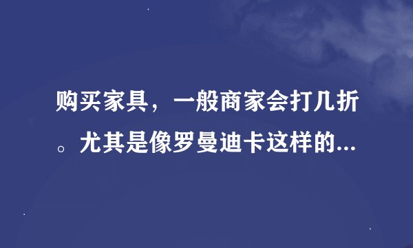 购买家具，一般商家会打几折。尤其是像罗曼迪卡这样的品牌家具，想出手买，怕贵了。请高人赐教。