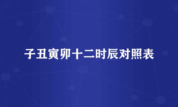 子丑寅卯十二时辰对照表
