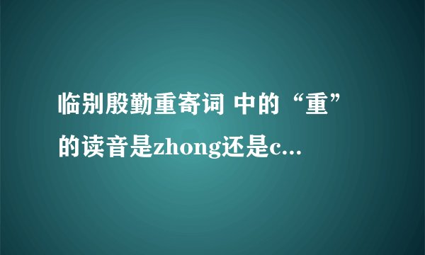 临别殷勤重寄词 中的“重”的读音是zhong还是chong? 请给出你的解释。