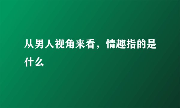 从男人视角来看，情趣指的是什么