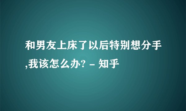 和男友上床了以后特别想分手,我该怎么办? - 知乎