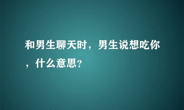 和男生聊天时，男生说想吃你，什么意思？