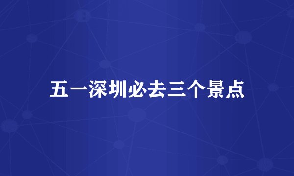 五一深圳必去三个景点