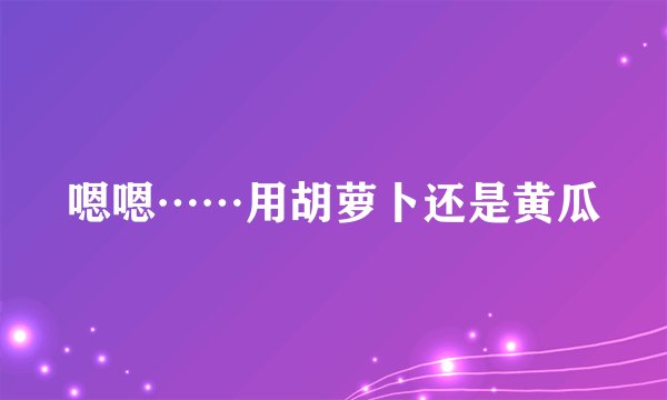 嗯嗯……用胡萝卜还是黄瓜