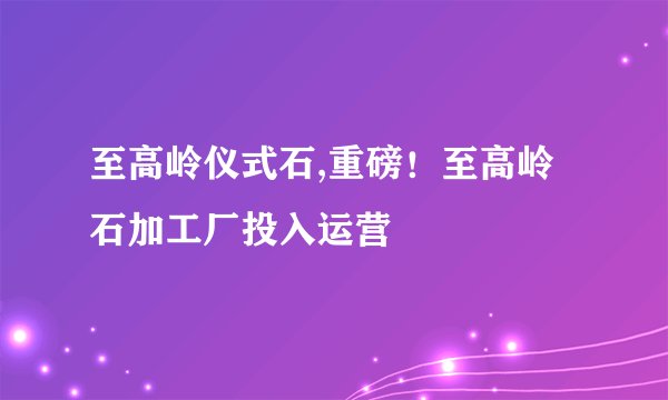 至高岭仪式石,重磅！至高岭石加工厂投入运营