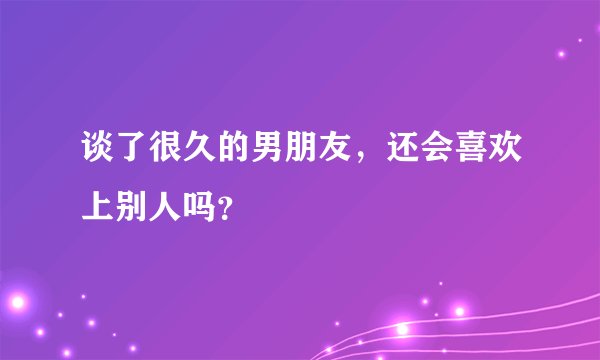 谈了很久的男朋友，还会喜欢上别人吗？