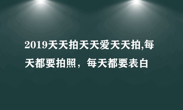 2019天天拍天天爱天天拍,每天都要拍照，每天都要表白