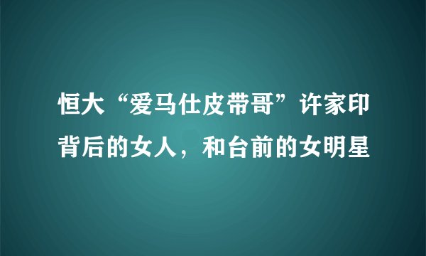 恒大“爱马仕皮带哥”许家印背后的女人，和台前的女明星