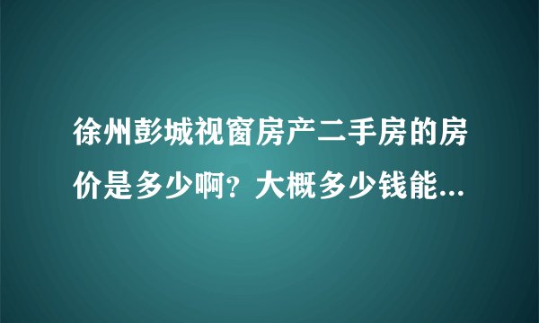徐州彭城视窗房产二手房的房价是多少啊？大概多少钱能拿下呢？