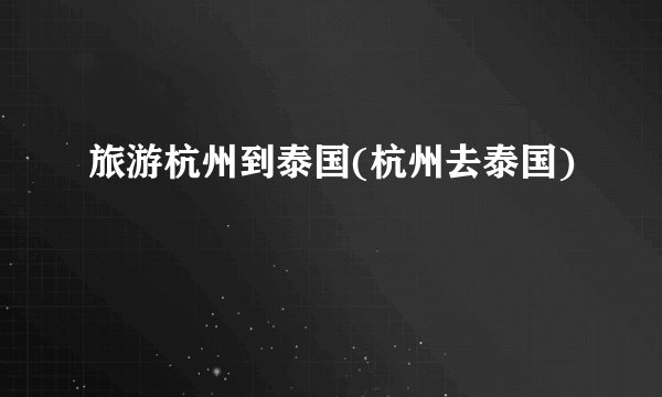 旅游杭州到泰国(杭州去泰国)