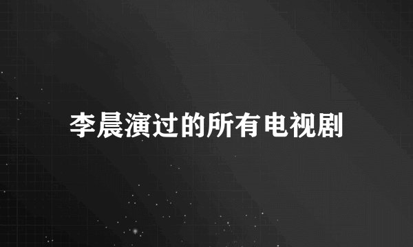 李晨演过的所有电视剧
