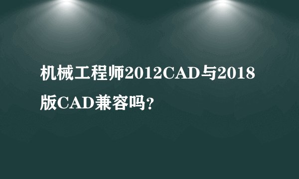 机械工程师2012CAD与2018版CAD兼容吗？