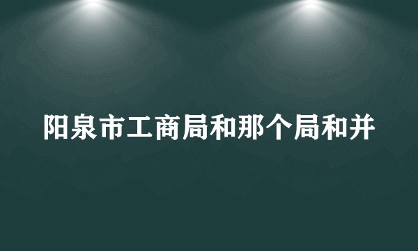 阳泉市工商局和那个局和并