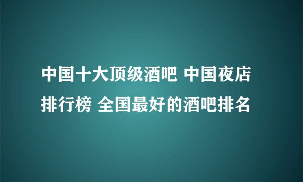 中国十大顶级酒吧 中国夜店排行榜 全国最好的酒吧排名