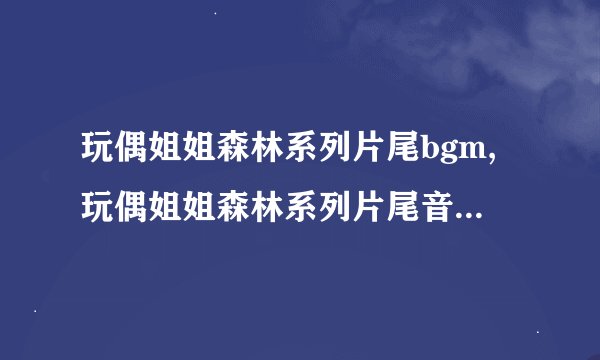 玩偶姐姐森林系列片尾bgm,玩偶姐姐森林系列片尾音乐改编标题：森林青鸟的歌声