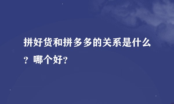 拼好货和拼多多的关系是什么？哪个好？