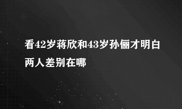 看42岁蒋欣和43岁孙俪才明白两人差别在哪