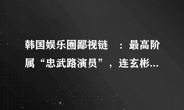 韩国娱乐圈鄙视链​：最高阶属“忠武路演员”，连玄彬也不够格​