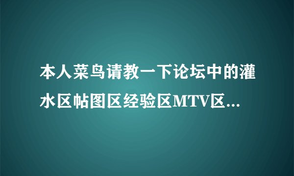 本人菜鸟请教一下论坛中的灌水区帖图区经验区MTV区都是什么意思啊???