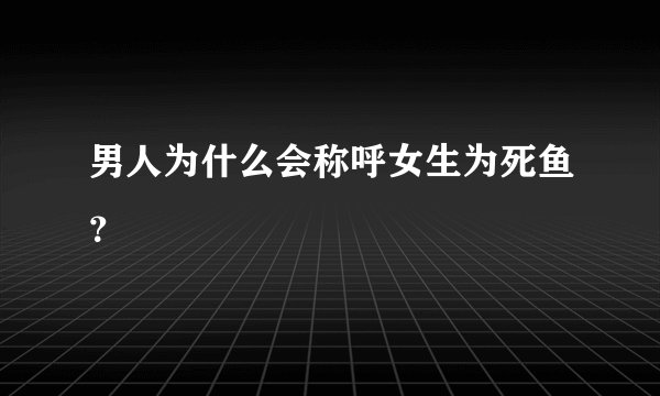 男人为什么会称呼女生为死鱼？