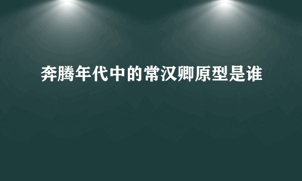 奔腾年代中的常汉卿原型是谁