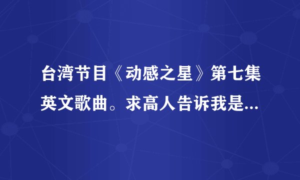 台湾节目《动感之星》第七集英文歌曲。求高人告诉我是谁的歌曲、...