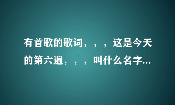 有首歌的歌词，，，这是今天的第六遍，，，叫什么名字？谁知道100分100好评