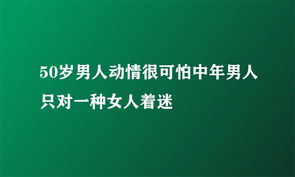 50岁男人动情很可怕中年男人只对一种女人着迷