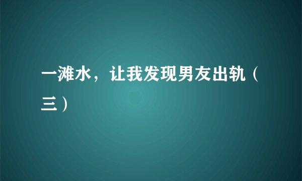 一滩水，让我发现男友出轨（三）