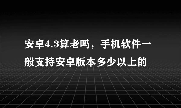 安卓4.3算老吗，手机软件一般支持安卓版本多少以上的