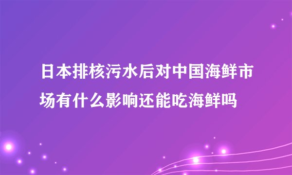 日本排核污水后对中国海鲜市场有什么影响还能吃海鲜吗