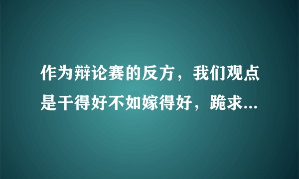 作为辩论赛的反方,我们观点是干得好不如嫁得好,跪求一辩陈词,八百字左右,万分感谢。